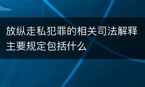 放纵走私犯罪的相关司法解释主要规定包括什么
