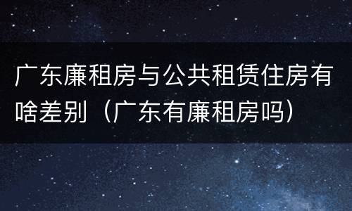 广东廉租房与公共租赁住房有啥差别（广东有廉租房吗）