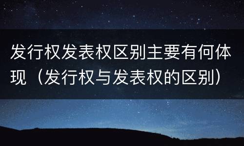 发行权发表权区别主要有何体现（发行权与发表权的区别）