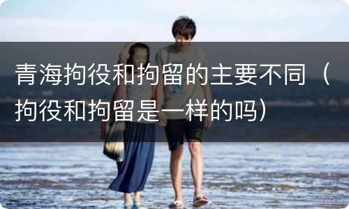 青海拘役和拘留的主要不同（拘役和拘留是一样的吗）