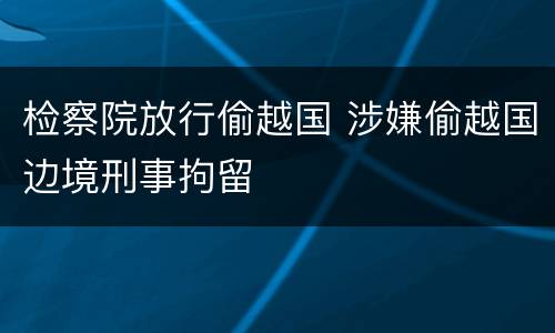 检察院放行偷越国 涉嫌偷越国边境刑事拘留