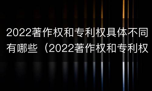 2022著作权和专利权具体不同有哪些（2022著作权和专利权具体不同有哪些问题）