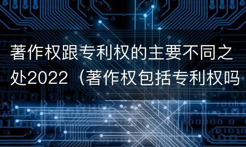 著作权跟专利权的主要不同之处2022（著作权包括专利权吗）