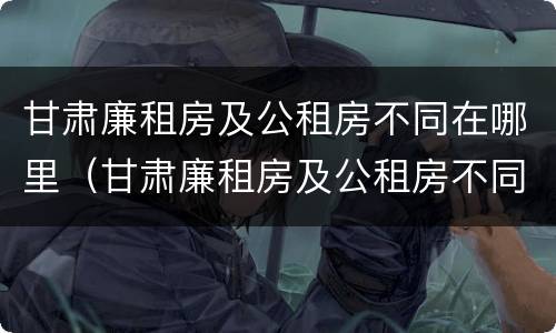 甘肃廉租房及公租房不同在哪里（甘肃廉租房及公租房不同在哪里可以申请）