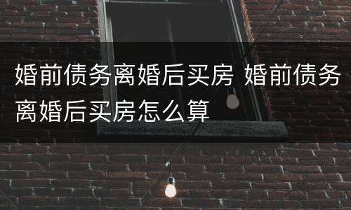 婚前债务离婚后买房 婚前债务离婚后买房怎么算