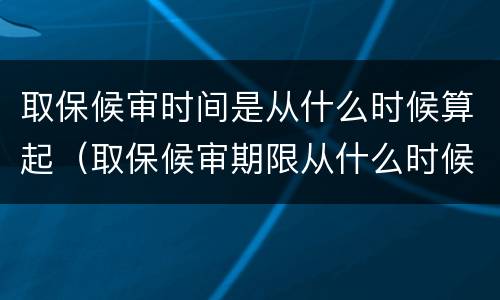 取保候审时间是从什么时候算起（取保候审期限从什么时候起算）