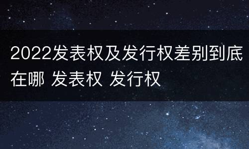 2022发表权及发行权差别到底在哪 发表权 发行权