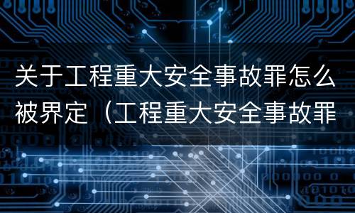 关于工程重大安全事故罪怎么被界定（工程重大安全事故罪的量刑标准）