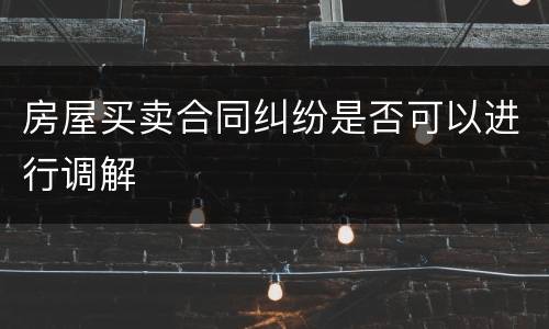 房屋买卖合同纠纷是否可以进行调解