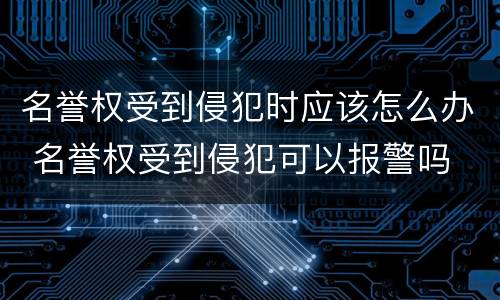 名誉权受到侵犯时应该怎么办 名誉权受到侵犯可以报警吗