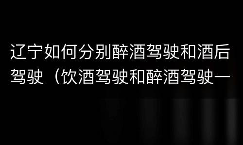 辽宁如何分别醉酒驾驶和酒后驾驶（饮酒驾驶和醉酒驾驶一样吗）