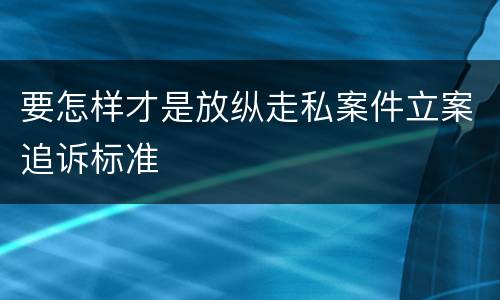 要怎样才是放纵走私案件立案追诉标准