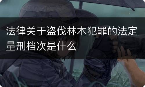 法律关于盗伐林木犯罪的法定量刑档次是什么