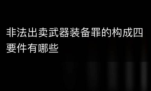 非法出卖武器装备罪的构成四要件有哪些