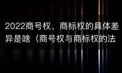 2022商号权、商标权的具体差异是啥（商号权与商标权的法律冲突与解决）
