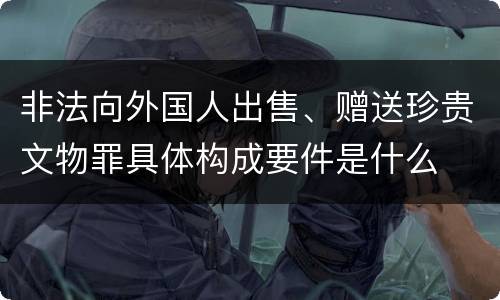 非法向外国人出售、赠送珍贵文物罪具体构成要件是什么
