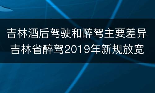 吉林酒后驾驶和醉驾主要差异 吉林省醉驾2019年新规放宽