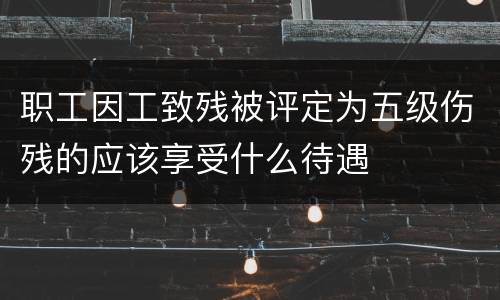职工因工致残被评定为五级伤残的应该享受什么待遇
