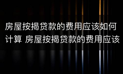 房屋按揭贷款的费用应该如何计算 房屋按揭贷款的费用应该如何计算呢