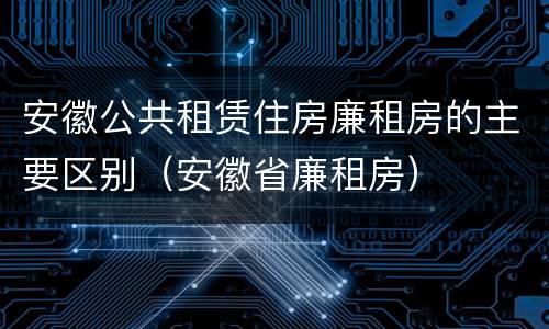 安徽公共租赁住房廉租房的主要区别（安徽省廉租房）