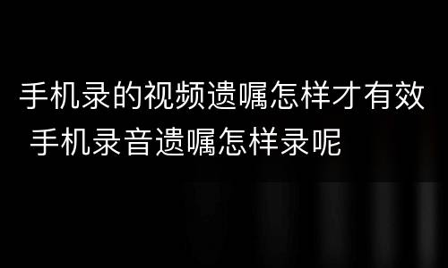 手机录的视频遗嘱怎样才有效 手机录音遗嘱怎样录呢