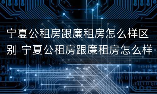 宁夏公租房跟廉租房怎么样区别 宁夏公租房跟廉租房怎么样区别呢