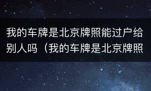 我的车牌是北京牌照能过户给别人吗（我的车牌是北京牌照能过户给别人吗多少钱）