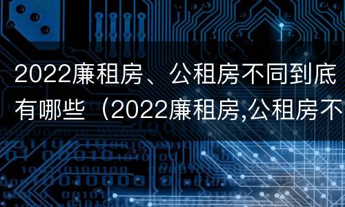2022廉租房、公租房不同到底有哪些（2022廉租房,公租房不同到底有哪些差别）