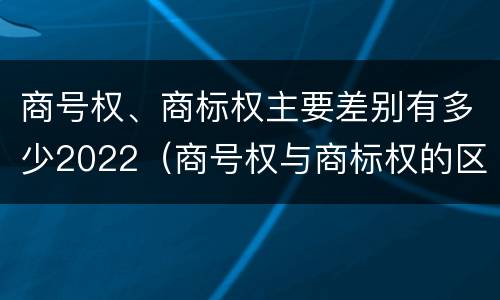 商号权、商标权主要差别有多少2022（商号权与商标权的区别）