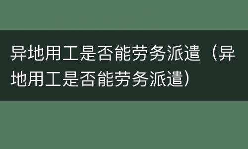 异地用工是否能劳务派遣（异地用工是否能劳务派遣）