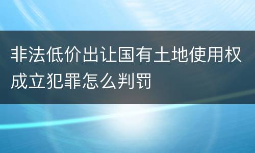 非法低价出让国有土地使用权成立犯罪怎么判罚
