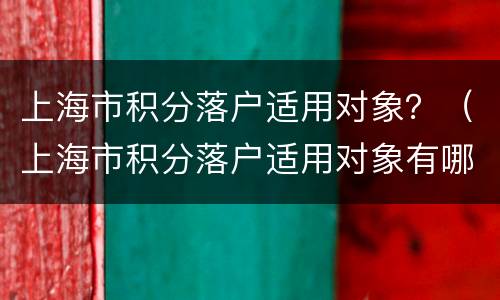 上海市积分落户适用对象？（上海市积分落户适用对象有哪些）