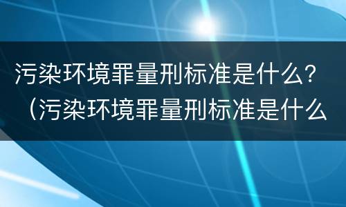 污染环境罪量刑标准是什么？（污染环境罪量刑标准是什么样的）