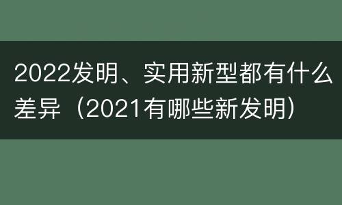 2022发明、实用新型都有什么差异（2021有哪些新发明）