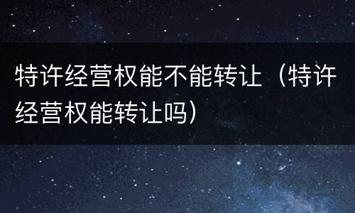 特许经营权能不能转让（特许经营权能转让吗）