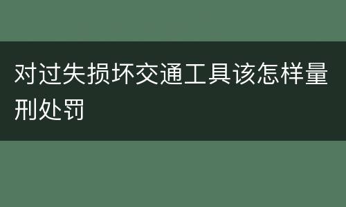 对过失损坏交通工具该怎样量刑处罚
