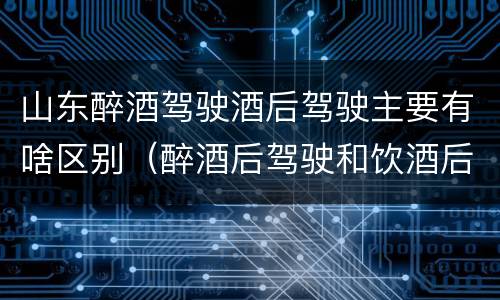 山东醉酒驾驶酒后驾驶主要有啥区别（醉酒后驾驶和饮酒后驾驶的区别）