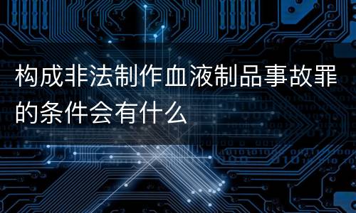 构成非法制作血液制品事故罪的条件会有什么