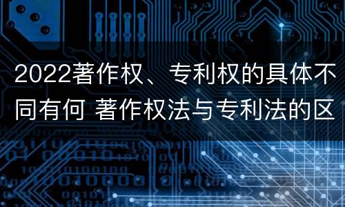 2022著作权、专利权的具体不同有何 著作权法与专利法的区别
