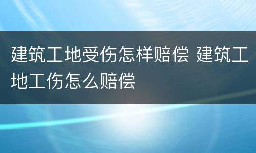 建筑工地受伤怎样赔偿 建筑工地工伤怎么赔偿