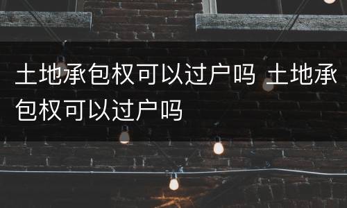土地承包权可以过户吗 土地承包权可以过户吗
