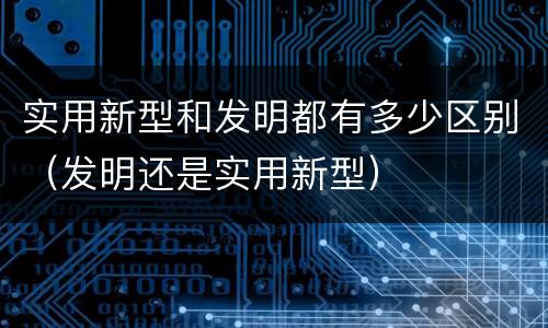 实用新型和发明都有多少区别（发明还是实用新型）