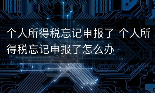 个人所得税忘记申报了 个人所得税忘记申报了怎么办