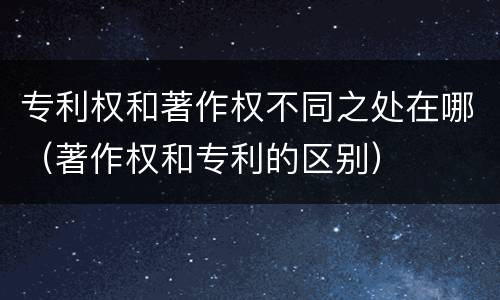 专利权和著作权不同之处在哪（著作权和专利的区别）