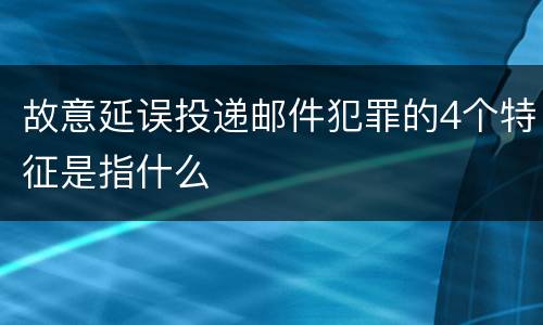 故意延误投递邮件犯罪的4个特征是指什么