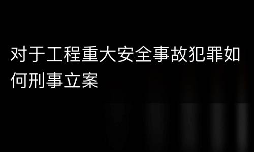 对于工程重大安全事故犯罪如何刑事立案