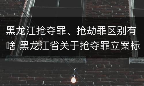黑龙江抢夺罪、抢劫罪区别有啥 黑龙江省关于抢夺罪立案标准