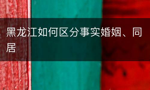 黑龙江如何区分事实婚姻、同居