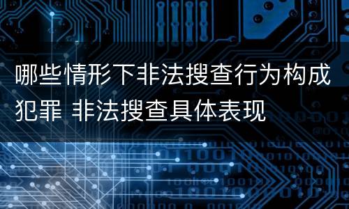 哪些情形下非法搜查行为构成犯罪 非法搜查具体表现