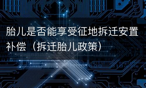 胎儿是否能享受征地拆迁安置补偿（拆迁胎儿政策）